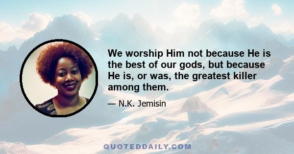 We worship Him not because He is the best of our gods, but because He is, or was, the greatest killer among them.