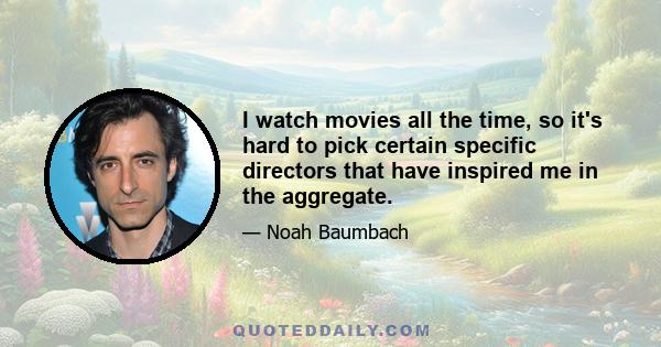 I watch movies all the time, so it's hard to pick certain specific directors that have inspired me in the aggregate.