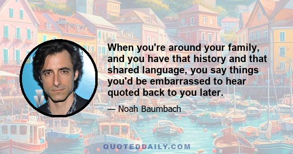 When you're around your family, and you have that history and that shared language, you say things you'd be embarrassed to hear quoted back to you later.