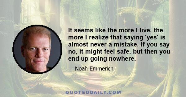 It seems like the more I live, the more I realize that saying 'yes' is almost never a mistake. If you say no, it might feel safe, but then you end up going nowhere.