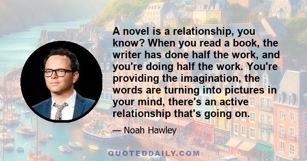 A novel is a relationship, you know? When you read a book, the writer has done half the work, and you're doing half the work. You're providing the imagination, the words are turning into pictures in your mind, there's