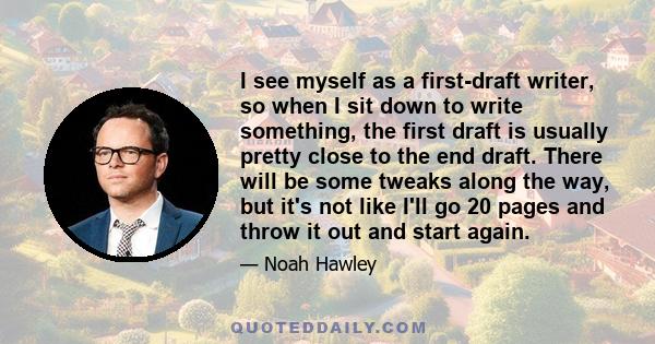 I see myself as a first-draft writer, so when I sit down to write something, the first draft is usually pretty close to the end draft. There will be some tweaks along the way, but it's not like I'll go 20 pages and