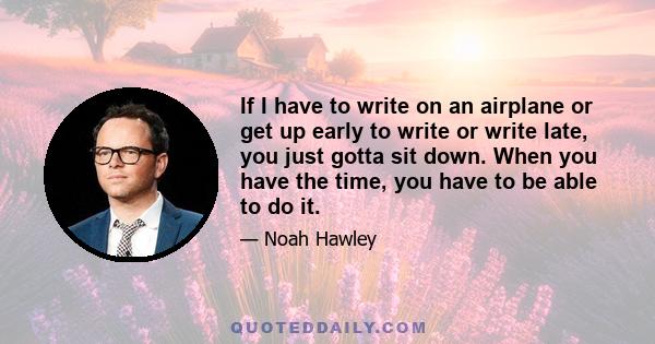 If I have to write on an airplane or get up early to write or write late, you just gotta sit down. When you have the time, you have to be able to do it.