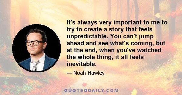 It's always very important to me to try to create a story that feels unpredictable. You can't jump ahead and see what's coming, but at the end, when you've watched the whole thing, it all feels inevitable.