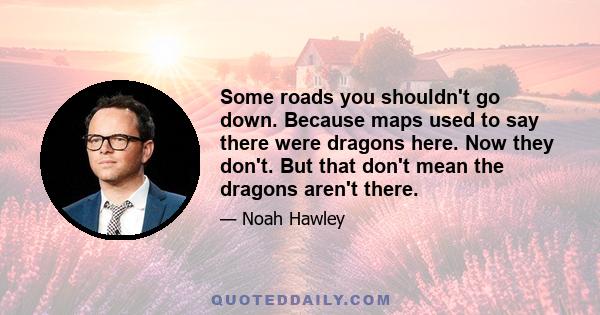 Some roads you shouldn't go down. Because maps used to say there were dragons here. Now they don't. But that don't mean the dragons aren't there.