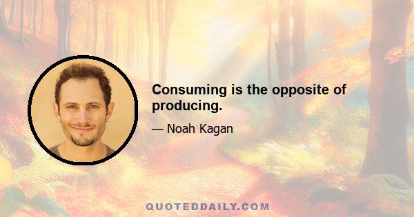 Consuming is the opposite of producing.