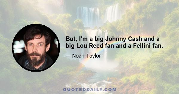 But, I'm a big Johnny Cash and a big Lou Reed fan and a Fellini fan.