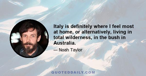 Italy is definitely where I feel most at home, or alternatively, living in total wilderness, in the bush in Australia.