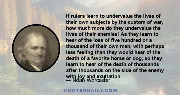 If rulers learn to undervalue the lives of their own subjects by the custom of war, how much more do they undervalue the lives of their enemies! As they learn to hear of the loss of five hundred or a thousand of their