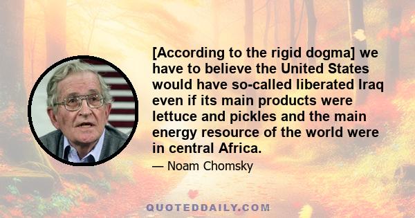 [According to the rigid dogma] we have to believe the United States would have so-called liberated Iraq even if its main products were lettuce and pickles and the main energy resource of the world were in central Africa.