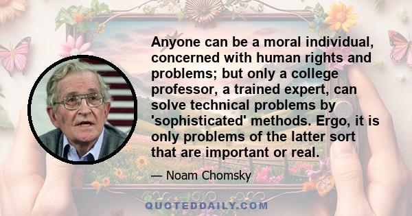 Anyone can be a moral individual, concerned with human rights and problems; but only a college professor, a trained expert, can solve technical problems by 'sophisticated' methods. Ergo, it is only problems of the