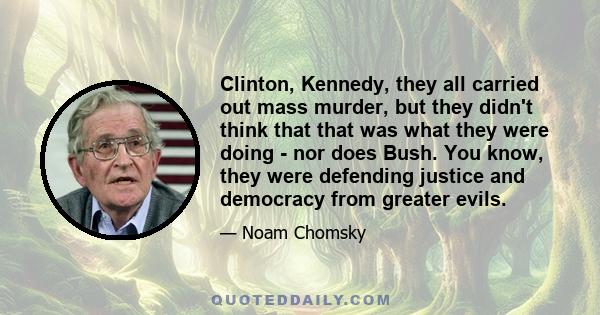 Clinton, Kennedy, they all carried out mass murder, but they didn't think that that was what they were doing - nor does Bush. You know, they were defending justice and democracy from greater evils.