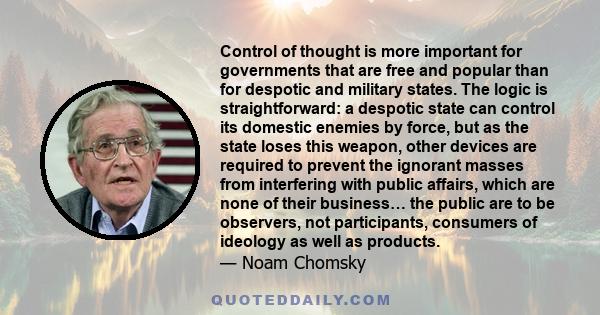 Control of thought is more important for governments that are free and popular than for despotic and military states. The logic is straightforward: a despotic state can control its domestic enemies by force, but as the