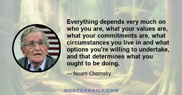 Everything depends very much on who you are, what your values are, what your commitments are, what circumstances you live in and what options you're willing to undertake, and that determines what you ought to be doing.