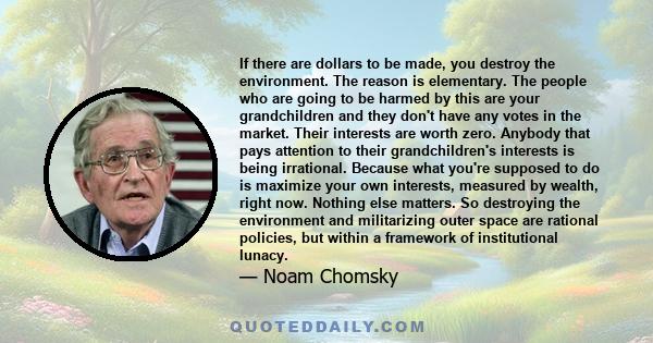 If there are dollars to be made, you destroy the environment. The reason is elementary. The people who are going to be harmed by this are your grandchildren and they don't have any votes in the market. Their interests