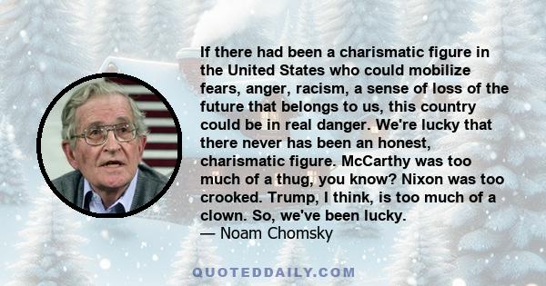 If there had been a charismatic figure in the United States who could mobilize fears, anger, racism, a sense of loss of the future that belongs to us, this country could be in real danger. We're lucky that there never