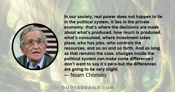 In our society, real power does not happen to lie in the political system, it lies in the private economy: that’s where the decisions are made about what’s produced, how much is produced, what’s consumed, where