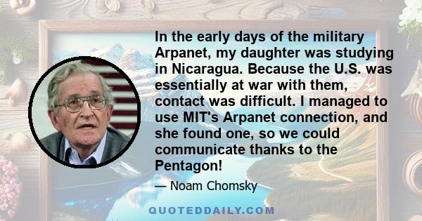 In the early days of the military Arpanet, my daughter was studying in Nicaragua. Because the U.S. was essentially at war with them, contact was difficult. I managed to use MIT's Arpanet connection, and she found one,