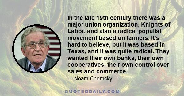 In the late 19th century there was a major union organization, Knights of Labor, and also a radical populist movement based on farmers. It's hard to believe, but it was based in Texas, and it was quite radical. They