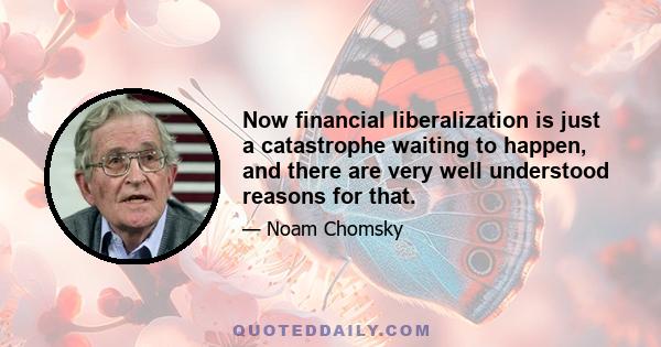 Now financial liberalization is just a catastrophe waiting to happen, and there are very well understood reasons for that.