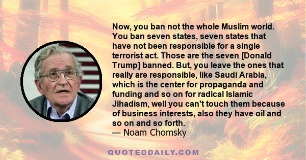Now, you ban not the whole Muslim world. You ban seven states, seven states that have not been responsible for a single terrorist act. Those are the seven [Donald Trump] banned. But, you leave the ones that really are