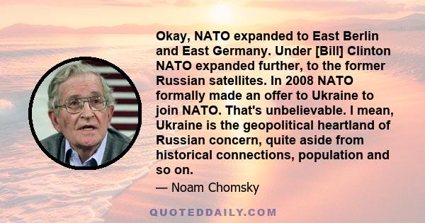 Okay, NATO expanded to East Berlin and East Germany. Under [Bill] Clinton NATO expanded further, to the former Russian satellites. In 2008 NATO formally made an offer to Ukraine to join NATO. That's unbelievable. I