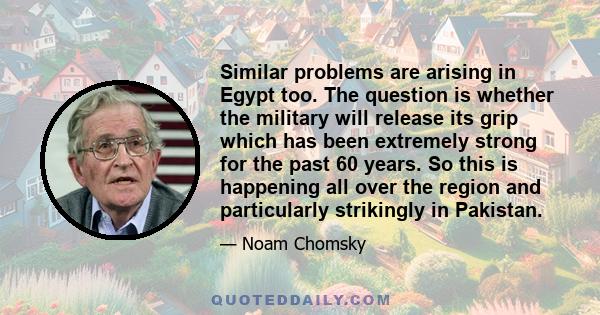 Similar problems are arising in Egypt too. The question is whether the military will release its grip which has been extremely strong for the past 60 years. So this is happening all over the region and particularly