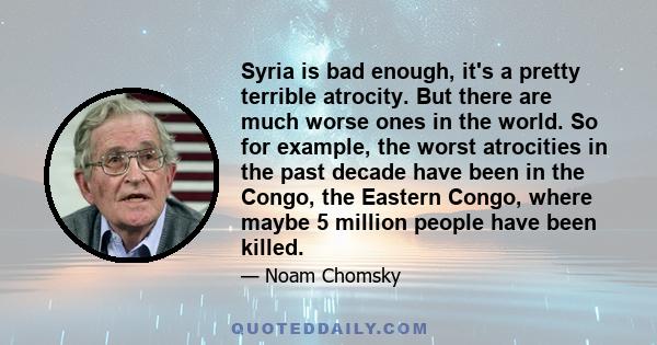 Syria is bad enough, it's a pretty terrible atrocity. But there are much worse ones in the world. So for example, the worst atrocities in the past decade have been in the Congo, the Eastern Congo, where maybe 5 million