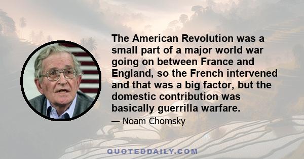 The American Revolution was a small part of a major world war going on between France and England, so the French intervened and that was a big factor, but the domestic contribution was basically guerrilla warfare.