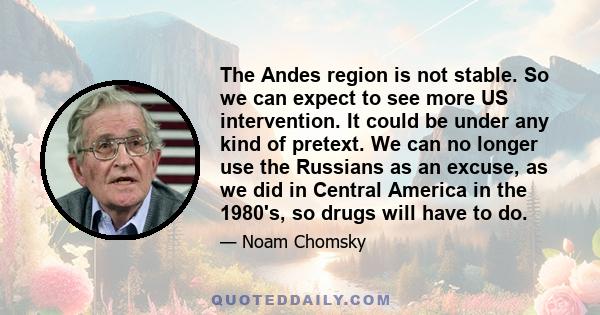 The Andes region is not stable. So we can expect to see more US intervention. It could be under any kind of pretext. We can no longer use the Russians as an excuse, as we did in Central America in the 1980's, so drugs