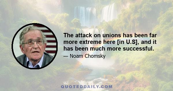 The attack on unions has been far more extreme here [in U.S], and it has been much more successful.