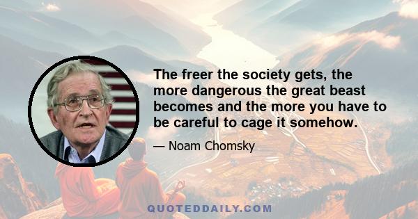 The freer the society gets, the more dangerous the great beast becomes and the more you have to be careful to cage it somehow.