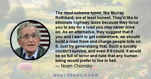 The most extreme types, like Murray Rothbard, are at least honest. They'd like to eliminate highway taxes because they force you to pay for a road you may never drive on. As an alternative, they suggest that if you and