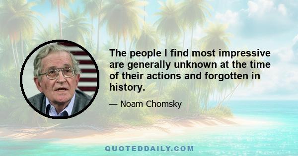 The people I find most impressive are generally unknown at the time of their actions and forgotten in history.