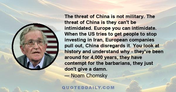 The threat of China is not military. The threat of China is they can't be intimidated. Europe you can intimidate. When the US tries to get people to stop investing in Iran, European companies pull out, China disregards