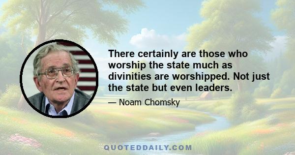 There certainly are those who worship the state much as divinities are worshipped. Not just the state but even leaders.