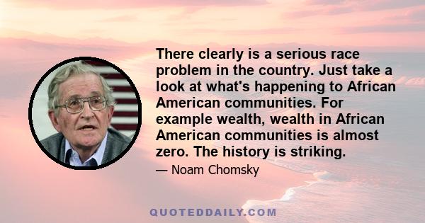 There clearly is a serious race problem in the country. Just take a look at what's happening to African American communities. For example wealth, wealth in African American communities is almost zero. The history is