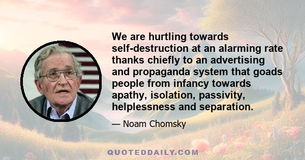 We are hurtling towards self-destruction at an alarming rate thanks chiefly to an advertising and propaganda system that goads people from infancy towards apathy, isolation, passivity, helplessness and separation.