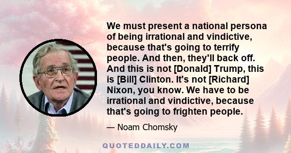 We must present a national persona of being irrational and vindictive, because that's going to terrify people. And then, they'll back off. And this is not [Donald] Trump, this is [Bill] Clinton. It's not [Richard]