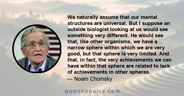 We naturally assume that our mental structures are universal. But I suppose an outside biologist looking at us would see something very different. He would see that, like other organisms, we have a narrow sphere within