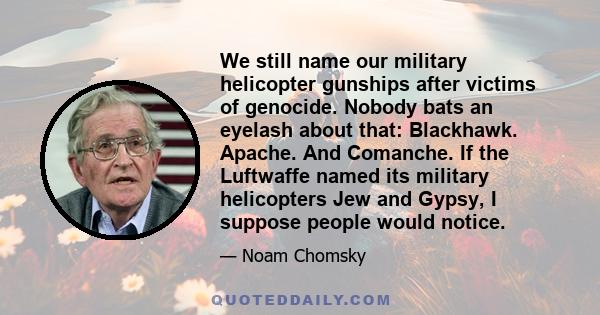 We still name our military helicopter gunships after victims of genocide. Nobody bats an eyelash about that: Blackhawk. Apache. And Comanche. If the Luftwaffe named its military helicopters Jew and Gypsy, I suppose