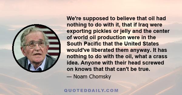 We're supposed to believe that oil had nothing to do with it, that if Iraq were exporting pickles or jelly and the center of world oil production were in the South Pacific that the United States would've liberated them