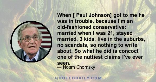 When [ Paul Johnson] got to me he was in trouble, because I'm an old-fashioned conservative: married when I was 21, stayed married, 3 kids, live in the suburbs, no scandals, so nothing to write about. So what he did is