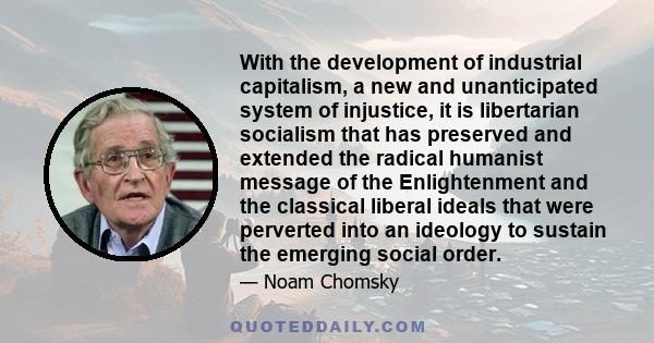 With the development of industrial capitalism, a new and unanticipated system of injustice, it is libertarian socialism that has preserved and extended the radical humanist message of the Enlightenment and the classical 