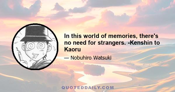 In this world of memories, there's no need for strangers. -Kenshin to Kaoru