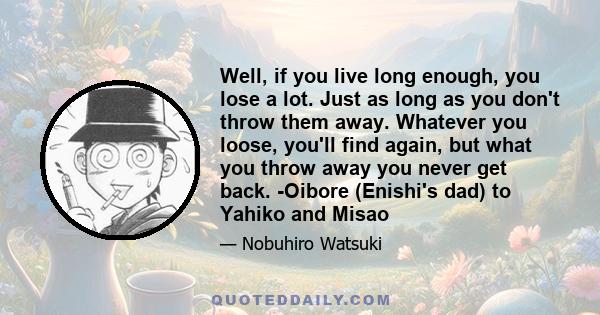 Well, if you live long enough, you lose a lot. Just as long as you don't throw them away. Whatever you loose, you'll find again, but what you throw away you never get back. -Oibore (Enishi's dad) to Yahiko and Misao