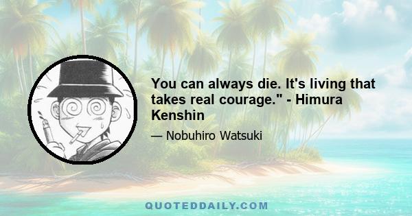 You can always die. It's living that takes real courage. - Himura Kenshin