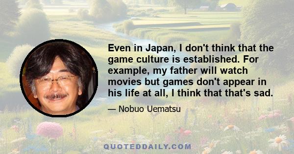 Even in Japan, I don't think that the game culture is established. For example, my father will watch movies but games don't appear in his life at all, I think that that's sad.