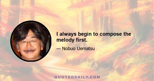 I always begin to compose the melody first.