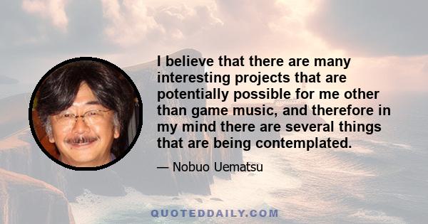 I believe that there are many interesting projects that are potentially possible for me other than game music, and therefore in my mind there are several things that are being contemplated.